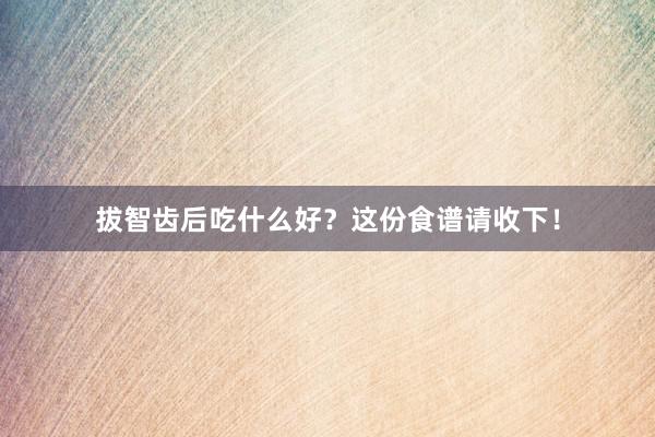 拔智齿后吃什么好？这份食谱请收下！